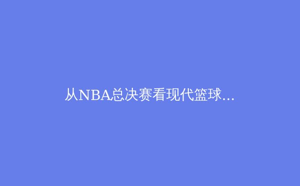 从NBA总决赛看现代篮球的战术进化与巨星价值